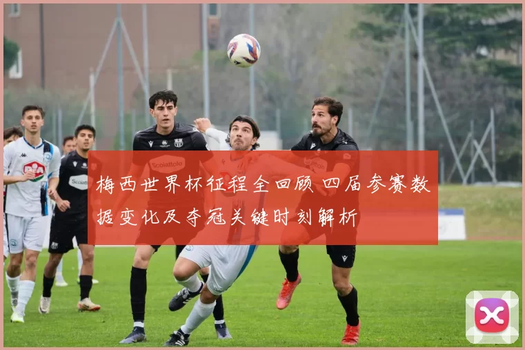 梅西世界杯征程全回顾 四届参赛数据变化及夺冠关键时刻解析
