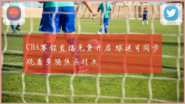 CBA赛程直播免费开启 球迷可同步观看多场焦点对决