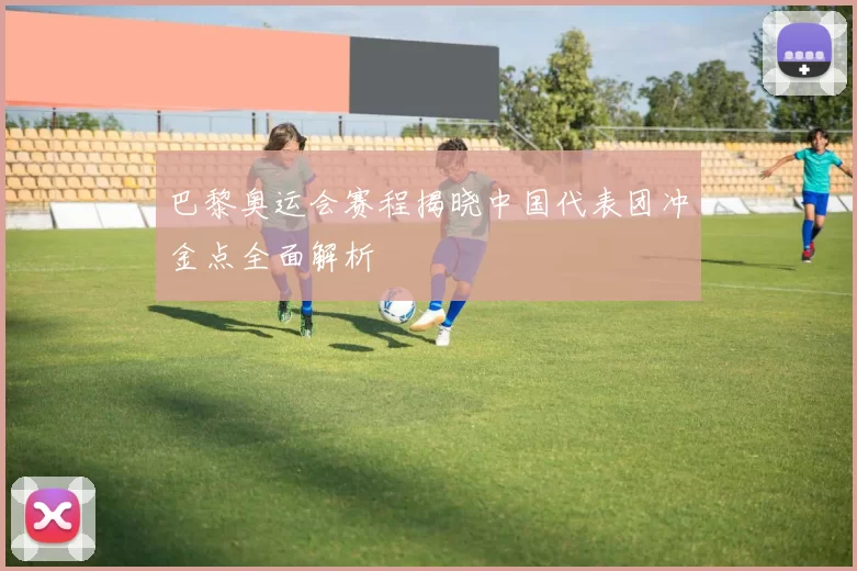 巴黎奥运会赛程揭晓中国代表团冲金点全面解析