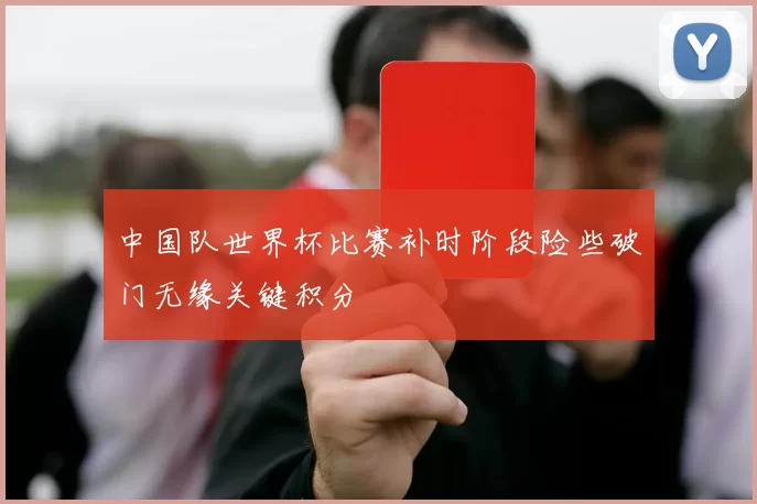 中国队世界杯比赛补时阶段险些破门无缘关键积分