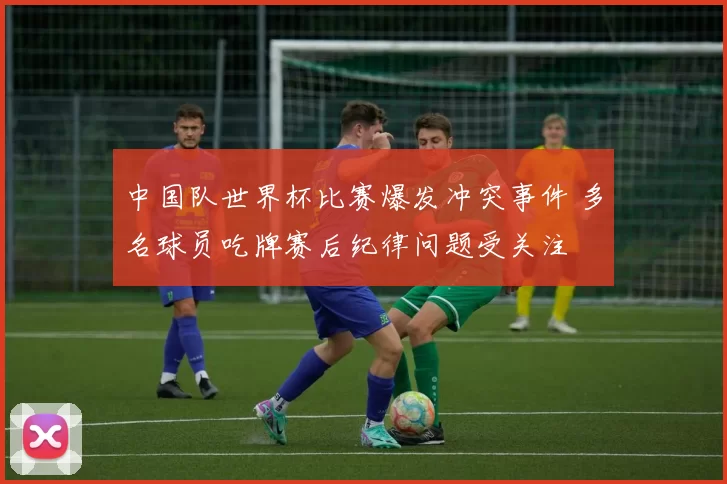 中国队世界杯比赛爆发冲突事件 多名球员吃牌赛后纪律问题受关注