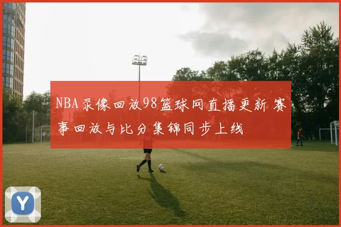 NBA录像回放98篮球网直播更新 赛事回放与比分集锦同步上线