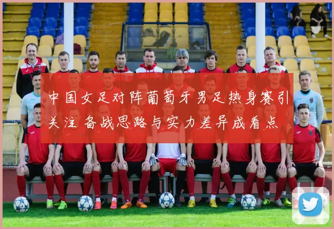 中国女足对阵葡萄牙男足热身赛引关注 备战思路与实力差异成看点