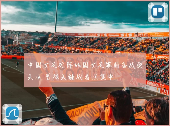 中国女足对阵韩国女足赛前备战受关注 晋级关键战看点集中