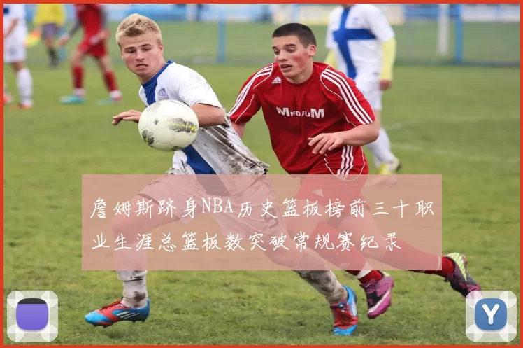 詹姆斯跻身NBA历史篮板榜前三十职业生涯总篮板数突破常规赛纪录