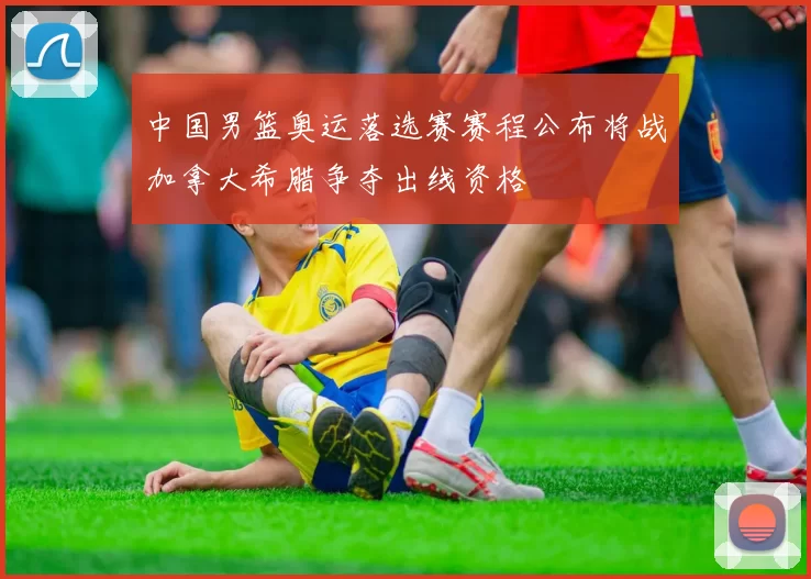 中国男篮奥运落选赛赛程公布将战加拿大希腊争夺出线资格