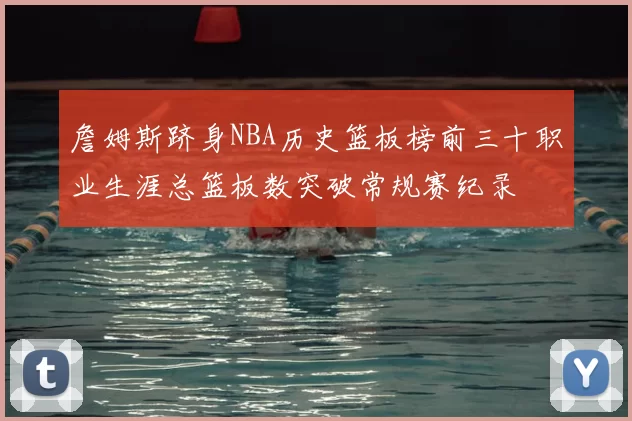 詹姆斯跻身NBA历史篮板榜前三十职业生涯总篮板数突破常规赛纪录