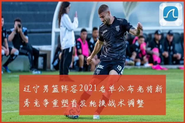 辽宁男篮阵容2021名单公布老将新秀竞争重塑首发轮换战术调整
