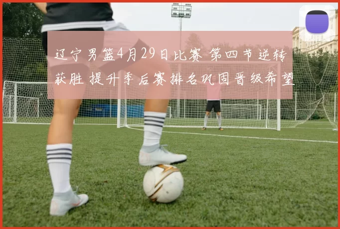 辽宁男篮4月29日比赛 第四节逆转获胜 提升季后赛排名巩固晋级希望