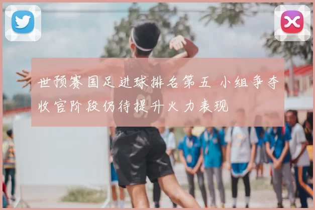 世预赛国足进球排名第五 小组争夺收官阶段仍待提升火力表现