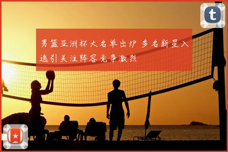 男篮亚洲杯大名单出炉 多名新星入选引关注阵容竞争激烈