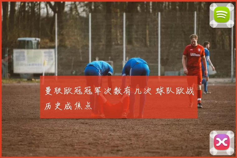 曼联欧冠冠军次数有几次 球队欧战历史成焦点