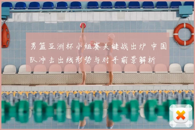 男篮亚洲杯小组赛关键战出炉 中国队冲击出线形势与对手前景解析