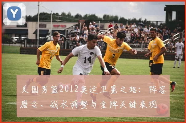美国男篮2012奥运卫冕之路:阵容磨合、战术调整与金牌关键表现