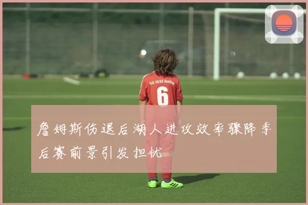 詹姆斯伤退后湖人进攻效率骤降季后赛前景引发担忧
