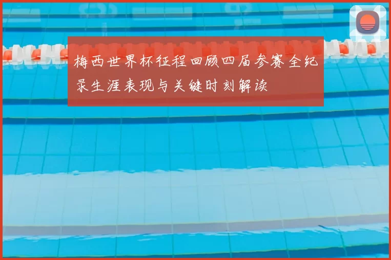 梅西世界杯征程回顾四届参赛全纪录生涯表现与关键时刻解读