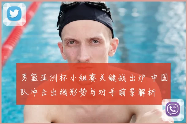 男篮亚洲杯小组赛关键战出炉 中国队冲击出线形势与对手前景解析