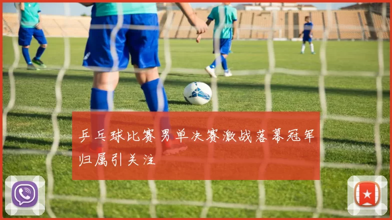 乒乓球比赛男单决赛激战落幕冠军归属引关注
