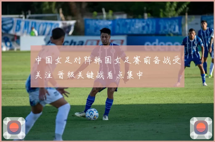 中国女足对阵韩国女足赛前备战受关注 晋级关键战看点集中