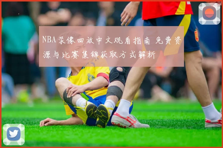 NBA录像回放中文观看指南 免费资源与比赛集锦获取方式解析