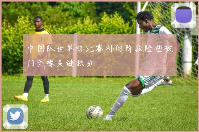 中国队世界杯比赛补时阶段险些破门无缘关键积分