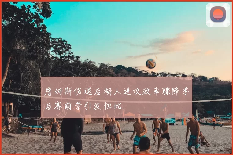 詹姆斯伤退后湖人进攻效率骤降季后赛前景引发担忧
