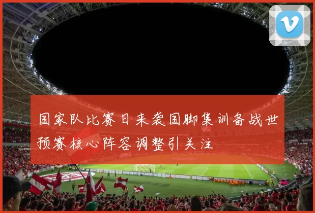 国家队比赛日来袭国脚集训备战世预赛核心阵容调整引关注