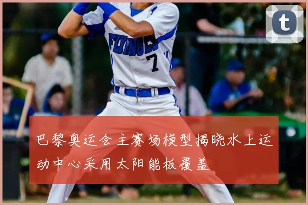 巴黎奥运会主赛场模型揭晓水上运动中心采用太阳能板覆盖