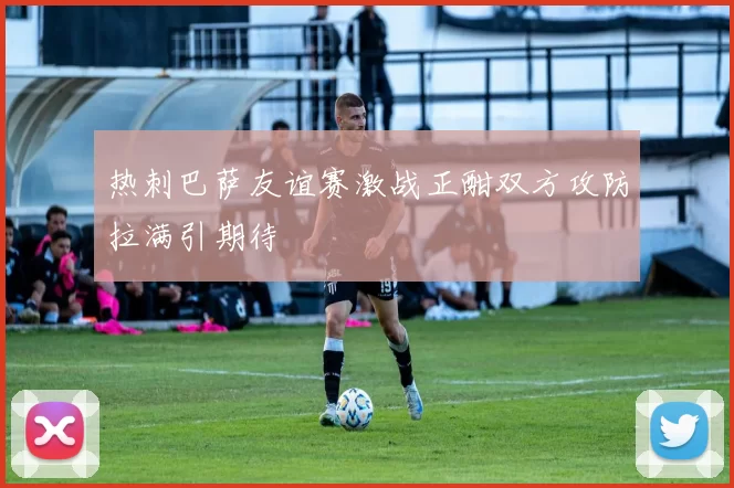 热刺巴萨友谊赛激战正酣双方攻防拉满引期待