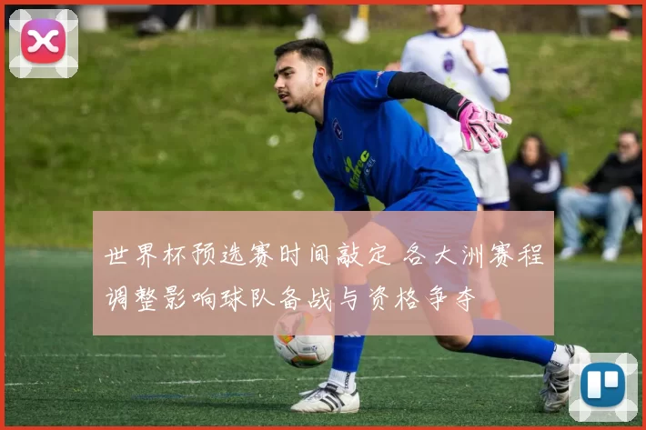 世界杯预选赛时间敲定 各大洲赛程调整影响球队备战与资格争夺