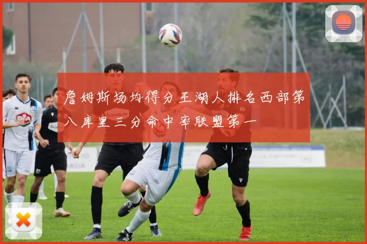 詹姆斯场均得分王湖人排名西部第八库里三分命中率联盟第一