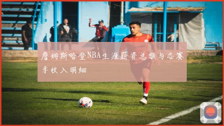 詹姆斯哈登NBA生涯薪资总额与各赛季收入明细