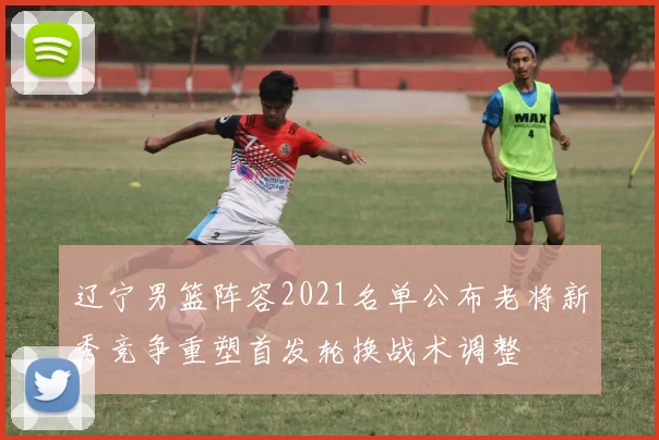 辽宁男篮阵容2021名单公布老将新秀竞争重塑首发轮换战术调整