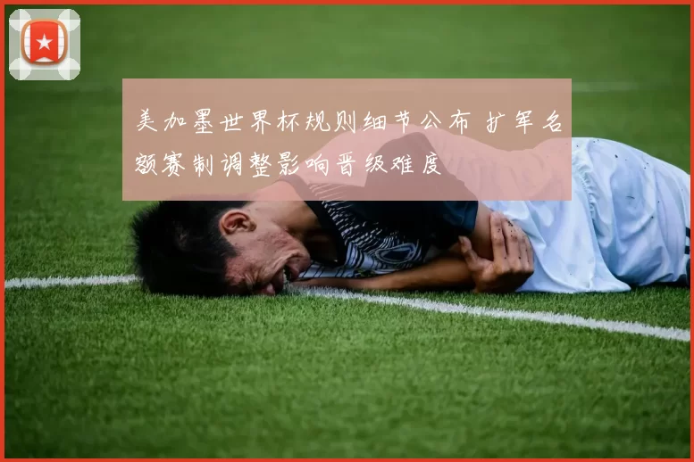 美加墨世界杯规则细节公布 扩军名额赛制调整影响晋级难度