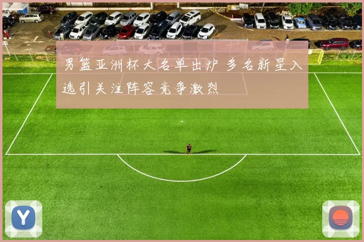 男篮亚洲杯大名单出炉 多名新星入选引关注阵容竞争激烈