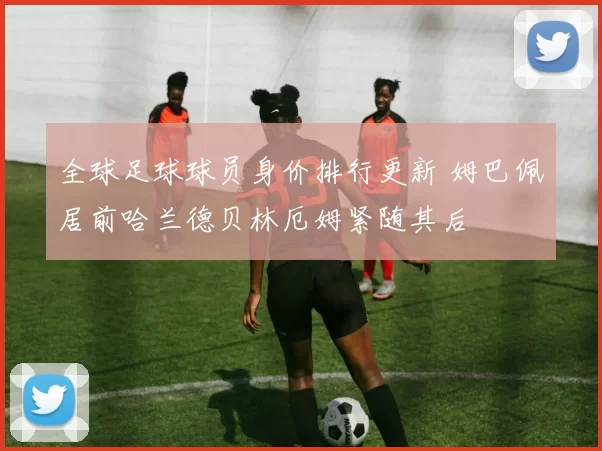 全球足球球员身价排行更新 姆巴佩居前哈兰德贝林厄姆紧随其后