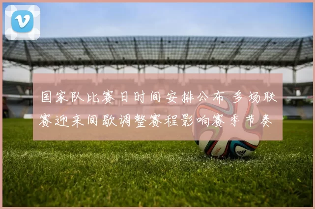 国家队比赛日时间安排公布 多场联赛迎来间歇调整赛程影响赛季节奏