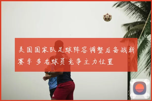 美国国家队足球阵容调整后备战新赛季 多名球员竞争主力位置