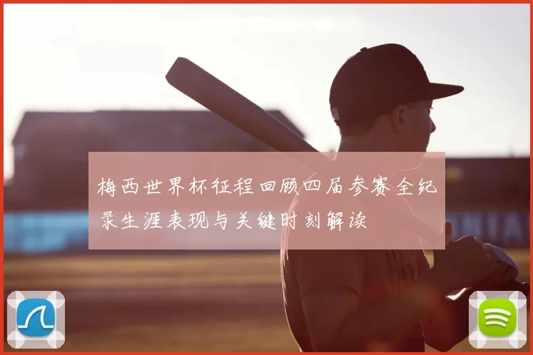 梅西世界杯征程回顾四届参赛全纪录生涯表现与关键时刻解读