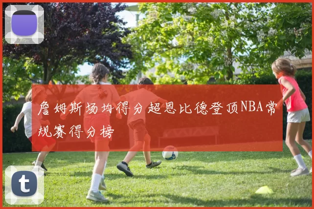 詹姆斯场均得分超恩比德登顶NBA常规赛得分榜