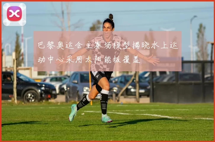 巴黎奥运会主赛场模型揭晓水上运动中心采用太阳能板覆盖